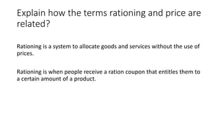 Explain how the terms rationing and price are
related?
Rationing is a system to allocate goods and services without the use of
prices.
Rationing is when people receive a ration coupon that entitles them to
a certain amount of a product.
 
