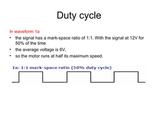 Duty cycle In waveform 1a the signal has a mark-space ratio of 1:1. With the signal at 12V for 50% of the time the average voltage is 6V,  so the motor runs at half its maximum speed. 