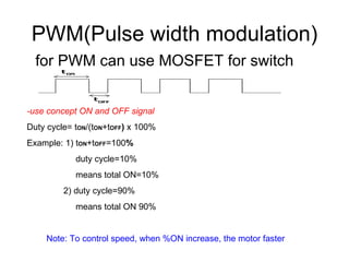 PWM(Pulse width modulation) for PWM can use MOSFET for switch -use concept ON and OFF signal  Duty cycle= t ON /(t ON +t OFF )  x 100% Example: 1) t ON +t OFF =100 % duty cycle=10% means total ON=10% 2) duty cycle=90% means total ON 90% Note: To control speed, when %ON increase, the motor faster 