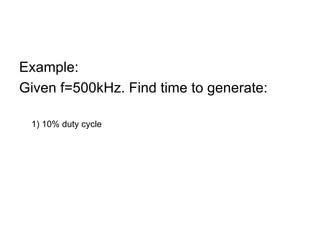 Example:  Given f=500kHz. Find time to generate: 1) 10% duty cycle T=1/500kHz =3us t ON =3us x 10/100 =0.3us  t OFF =2.7us 