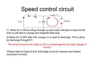 Speed control circuit 1)  When Q1 is ON,Ia will go through La and motor will start to move.At this time La will start to charge and magnetic field exist. 2) When Q1 is OFF after ON, energy in La need to discharge. This is done by discharge through D1. This kind of circuit is for safety so Q1 is not damage by very high voltage or current. -Please refer to Figure 6.9 for full bridge circuit for reverse and forward movement of motor. 