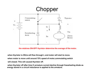 Chopper the relatives ON-OFF thyristor determine the average of the motor. -when thyristor is ON,Ia will flow through L and motor will start to move. -when motor is move until around 75% speed of motor,commutating switch  will closed. This will caused thyristor off. -when thyristor off after time t1,armature current decline through freewheeling diode as energy stored in a circuit inductance is applied to the armature. 