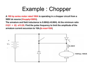 Example : Chopper A  100 hp series motor rated 180A  is operating in a chopper circuit from a  500V dc source ( Vsupply=500V ). The armature and field inductance is 0.06H(L=0.06H). At the minimum ratio  t1/(t1  +  t2)  of 0.20 . Find the pulse frequency to limit the amplitude of the  armature current excursion to 10A.( Ia max=10A ) 