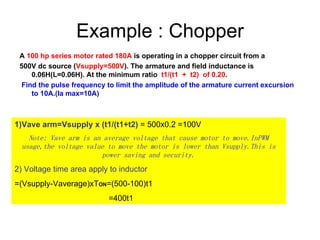 Example : Chopper A  100 hp series motor rated 180A  is operating in a chopper circuit from a  500V dc source ( Vsupply=500V ). The armature and field inductance is 0.06H(L=0.06H). At the minimum ratio  t1/(t1  +  t2)  of 0.20 . Find the pulse frequency to limit the amplitude of the armature current excursion to 10A.(Ia max=10A) 1)Vave arm=Vsupply x (t1/(t1+t2)  = 500x0.2 =100V Note: Vave arm is an average voltage that cause motor to move.InPWM usage,the voltage value to move the motor is lower than Vsupply.This is power saving and security. 2) Voltage time area apply to inductor =(Vsupply-Vaverage)xT ON =(500-100)t1 =400t1 
