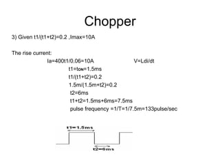 Chopper 3) Given t1/(t1+t2)=0.2 ,Imax=10A The rise current: Ia=400t1/0.06=10A  V=Ldi/dt t1=t ON =1.5ms t1/(t1+t2)=0.2 1.5m/(1.5m+t2)=0.2 t2=6ms t1+t2=1.5ms+6ms=7.5ms pulse frequency =1/T=1/7.5m=133pulse/sec 