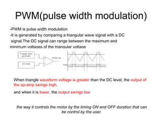 PWM(pulse width modulation) - PWM is pulse width modulation -It is generated by comparing a triangular wave signal with a DC signal.The DC signal can range between the maximum and  minimum voltages of the triangular voltage When triangle  waveform voltage is greater  than the DC level, the  output of the op-amp swings high,  and when it is  lower,  the  output swings low the way it controls the motor by the timing ON and OFF duration that can be control by the user. 