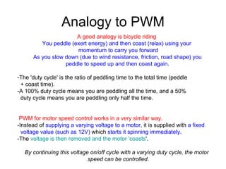Analogy to PWM A good analogy is bicycle riding   You peddle (exert energy) and then coast (relax) using your  momentum to carry you forward  As you slow down (due to wind resistance, friction, road shape) you  peddle to speed up and then coast again.   -The 'duty cycle' is the ratio of peddling time to the total time (peddle  + coast time).   -A 100% duty cycle means you are peddling all the time, and a 50%  duty cycle means you are peddling only half the time.  PWM for motor speed control works in a very similar way.   -Instead of  supplying a varying voltage to a motor , it is supplied with  a fixed  voltage value (such as 12V)  which  starts it spinning immediately .   -The  voltage is then removed and the motor 'coasts '.   By continuing this voltage on/off cycle with a varying duty cycle, the motor  speed can be controlled.   