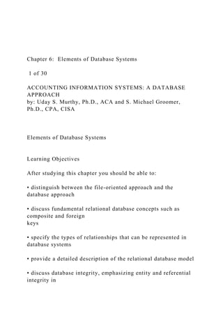 Chapter 6: Elements of Database Systems
1 of 30
ACCOUNTING INFORMATION SYSTEMS: A DATABASE
APPROACH
by: Uday S. Murthy, Ph.D., ACA and S. Michael Groomer,
Ph.D., CPA, CISA
Elements of Database Systems
Learning Objectives
After studying this chapter you should be able to:
• distinguish between the file-oriented approach and the
database approach
• discuss fundamental relational database concepts such as
composite and foreign
keys
• specify the types of relationships that can be represented in
database systems
• provide a detailed description of the relational database model
• discuss database integrity, emphasizing entity and referential
integrity in
 