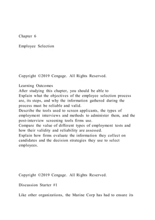 Chapter 6
Employee Selection
Copyright ©2019 Cengage. All Rights Reserved.
Learning Outcomes
After studying this chapter, you should be able to
Explain what the objectives of the employee selection process
are, its steps, and why the information gathered during the
process must be reliable and valid.
Describe the tools used to screen applicants, the types of
employment interviews and methods to administer them, and the
post-interview screening tools firms use.
Compare the value of different types of employment tests and
how their validity and reliability are assessed.
Explain how firms evaluate the information they collect on
candidates and the decision strategies they use to select
employees.
Copyright ©2019 Cengage. All Rights Reserved.
Discussion Starter #1
Like other organizations, the Marine Corp has had to ensure its
 