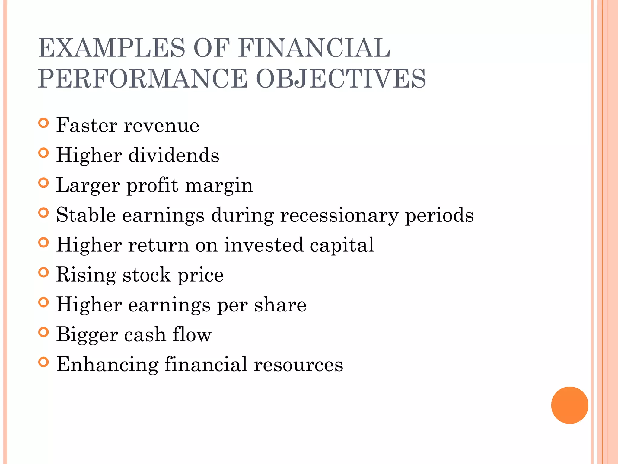 EXAMPLES OF FINANCIAL
PERFORMANCE OBJECTIVES
 Faster revenue
 Higher dividends
 Larger profit margin
 Stable earnings during recessionary periods
 Higher return on invested capital
 Rising stock price
 Higher earnings per share
 Bigger cash flow
 Enhancing financial resources
 