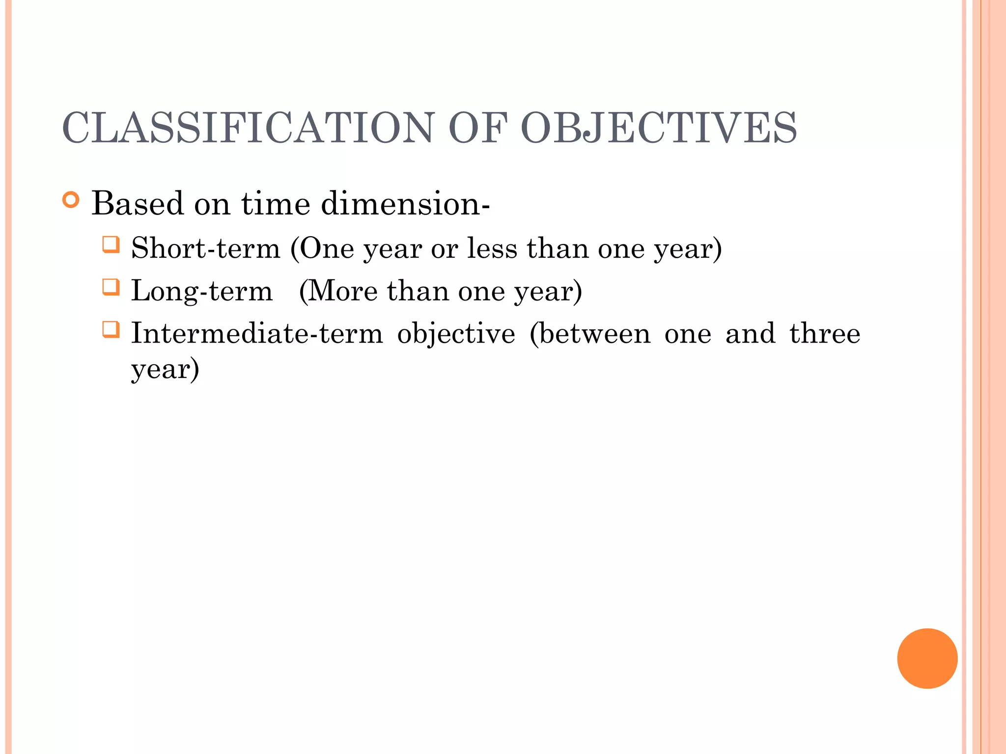 CLASSIFICATION OF OBJECTIVES
 Based on time dimension-
 Short-term (One year or less than one year)
 Long-term (More than one year)
 Intermediate-term objective (between one and three
year)
 