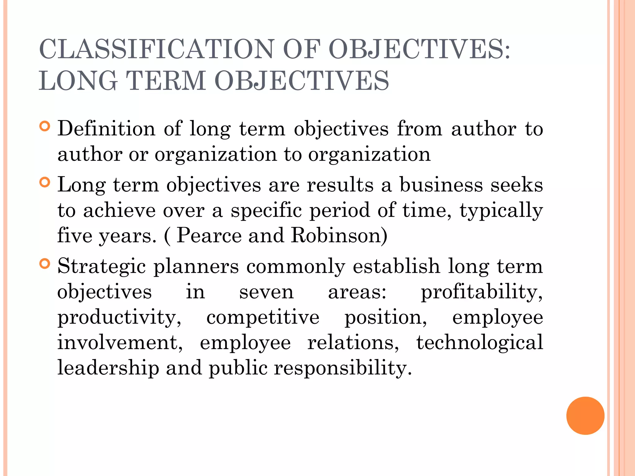 CLASSIFICATION OF OBJECTIVES:
LONG TERM OBJECTIVES
 Definition of long term objectives from author to
author or organization to organization
 Long term objectives are results a business seeks
to achieve over a specific period of time, typically
five years. ( Pearce and Robinson)
 Strategic planners commonly establish long term
objectives in seven areas: profitability,
productivity, competitive position, employee
involvement, employee relations, technological
leadership and public responsibility.
 