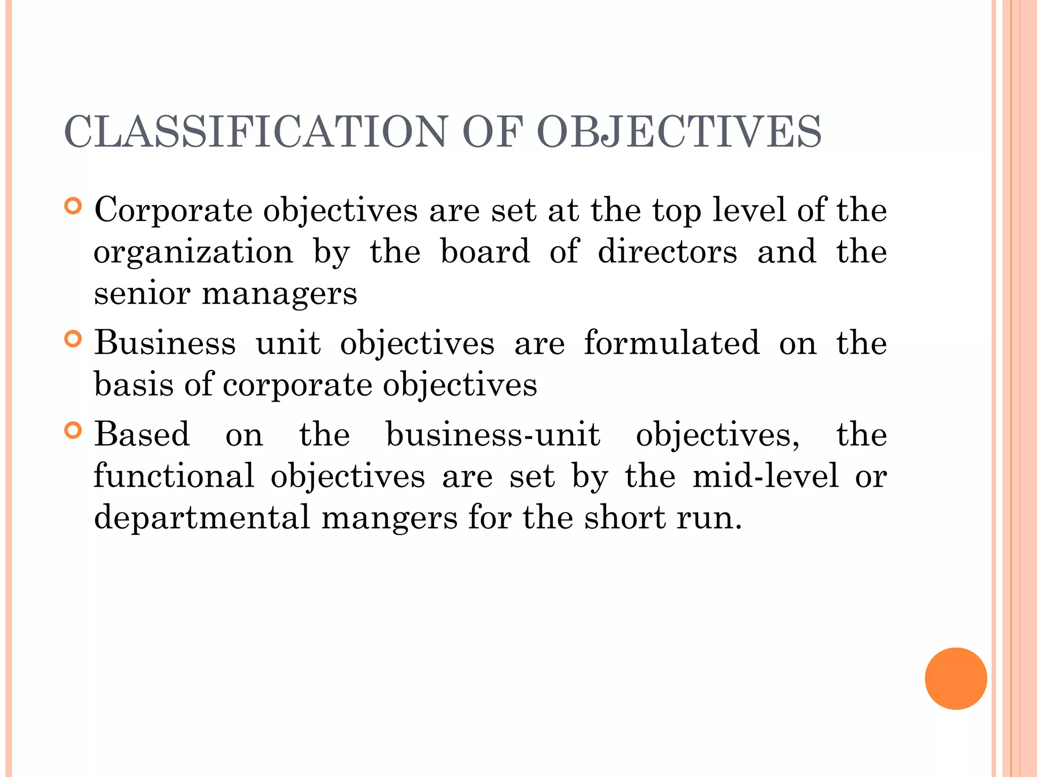 CLASSIFICATION OF OBJECTIVES
 Corporate objectives are set at the top level of the
organization by the board of directors and the
senior managers
 Business unit objectives are formulated on the
basis of corporate objectives
 Based on the business-unit objectives, the
functional objectives are set by the mid-level or
departmental mangers for the short run.
 