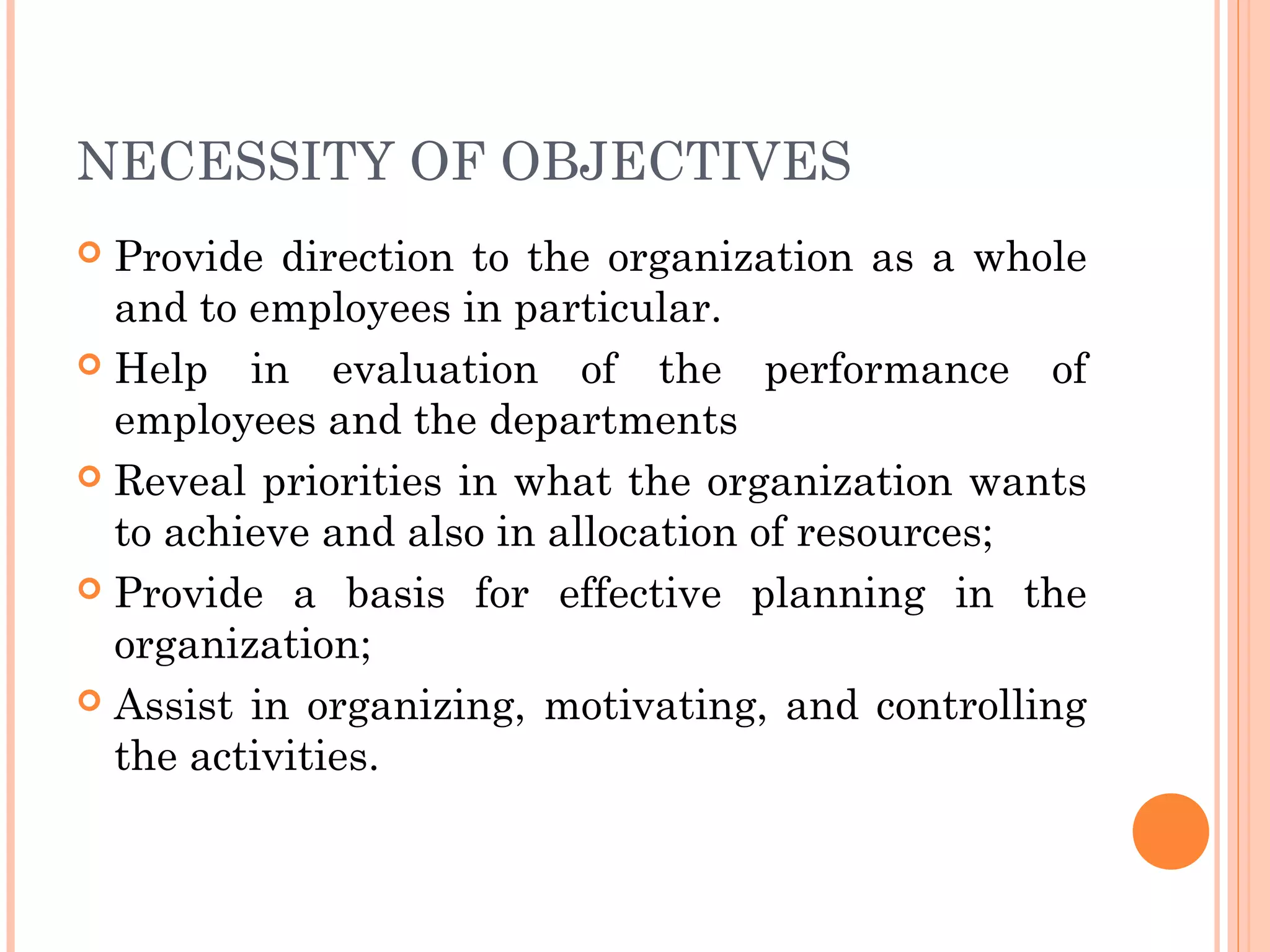 NECESSITY OF OBJECTIVES
 Provide direction to the organization as a whole
and to employees in particular.
 Help in evaluation of the performance of
employees and the departments
 Reveal priorities in what the organization wants
to achieve and also in allocation of resources;
 Provide a basis for effective planning in the
organization;
 Assist in organizing, motivating, and controlling
the activities.
 