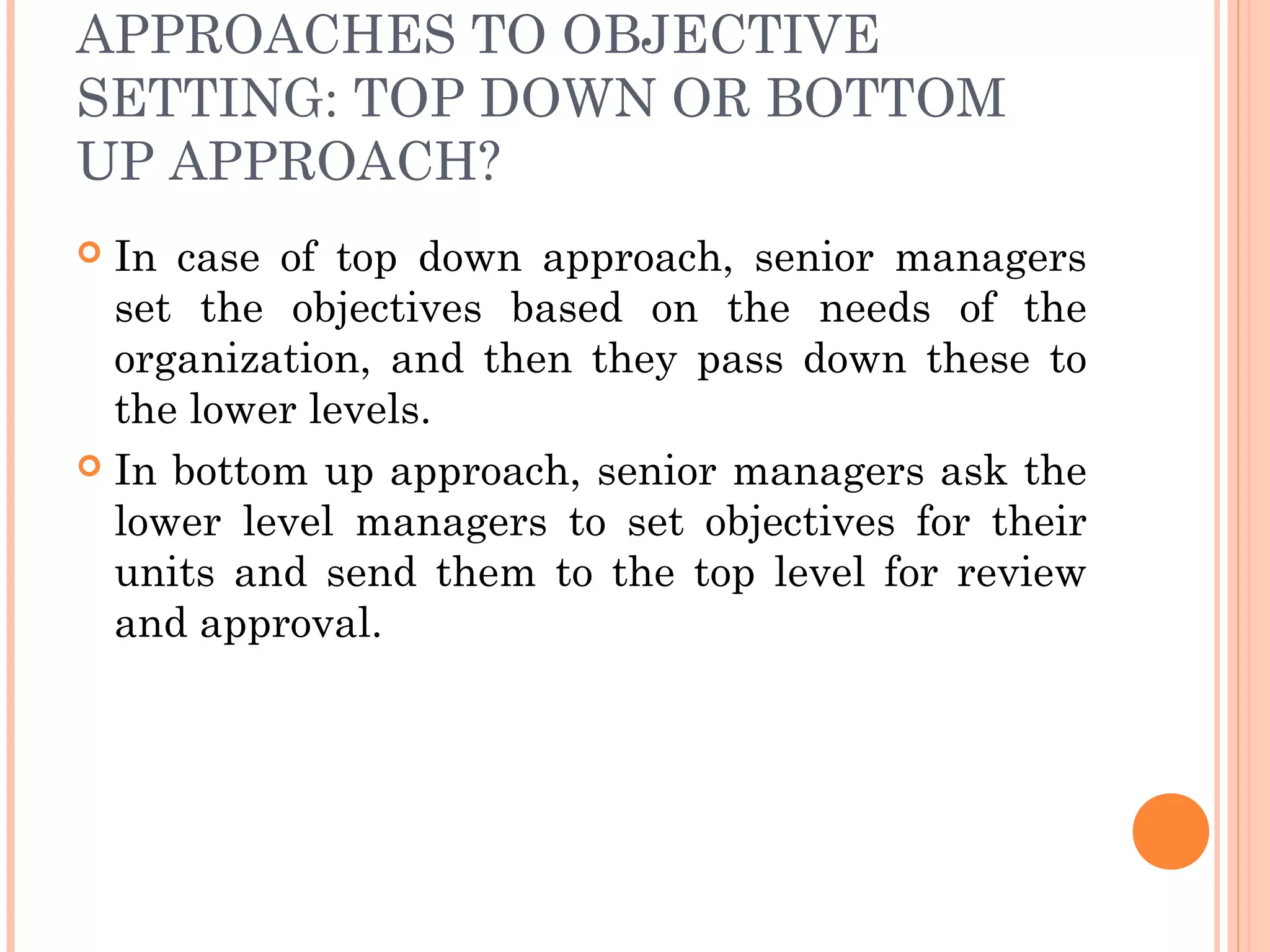 APPROACHES TO OBJECTIVE
SETTING: TOP DOWN OR BOTTOM
UP APPROACH?
 In case of top down approach, senior managers
set the objectives based on the needs of the
organization, and then they pass down these to
the lower levels.
 In bottom up approach, senior managers ask the
lower level managers to set objectives for their
units and send them to the top level for review
and approval.
 