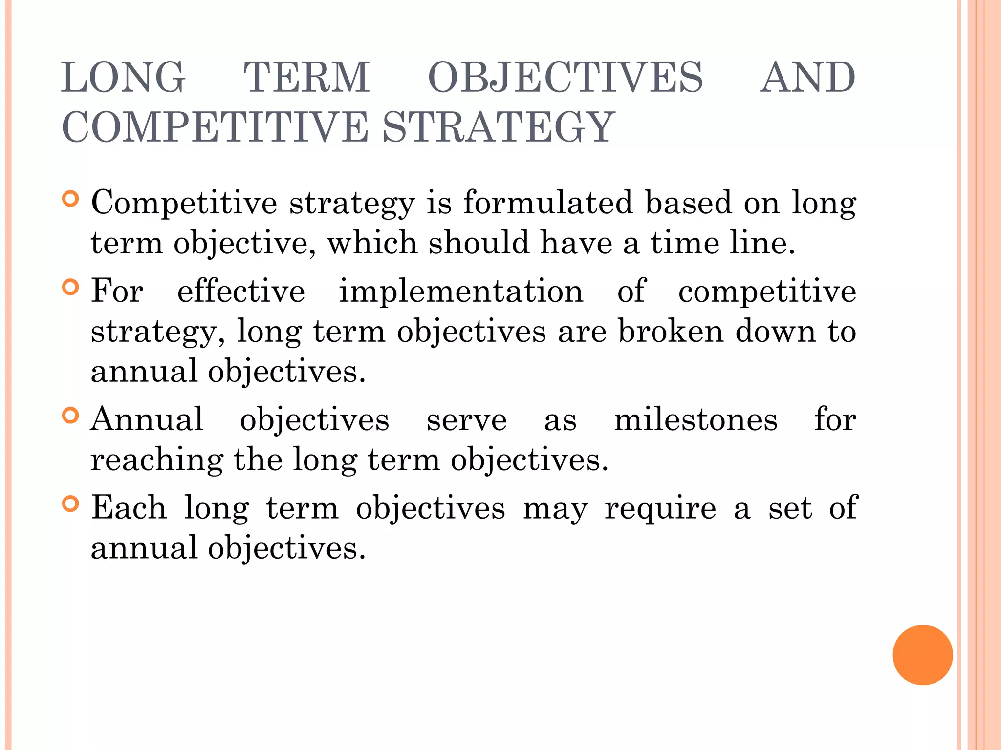 LONG TERM OBJECTIVES AND
COMPETITIVE STRATEGY
 Competitive strategy is formulated based on long
term objective, which should have a time line.
 For effective implementation of competitive
strategy, long term objectives are broken down to
annual objectives.
 Annual objectives serve as milestones for
reaching the long term objectives.
 Each long term objectives may require a set of
annual objectives.
 