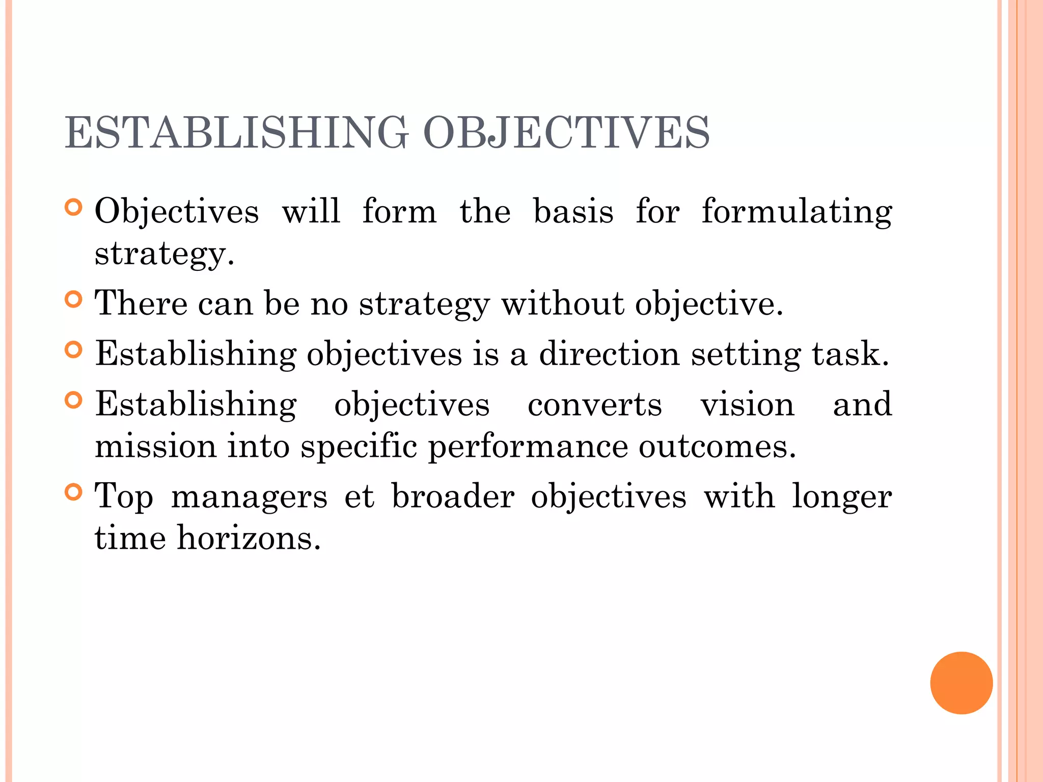 ESTABLISHING OBJECTIVES
 Objectives will form the basis for formulating
strategy.
 There can be no strategy without objective.
 Establishing objectives is a direction setting task.
 Establishing objectives converts vision and
mission into specific performance outcomes.
 Top managers et broader objectives with longer
time horizons.
 