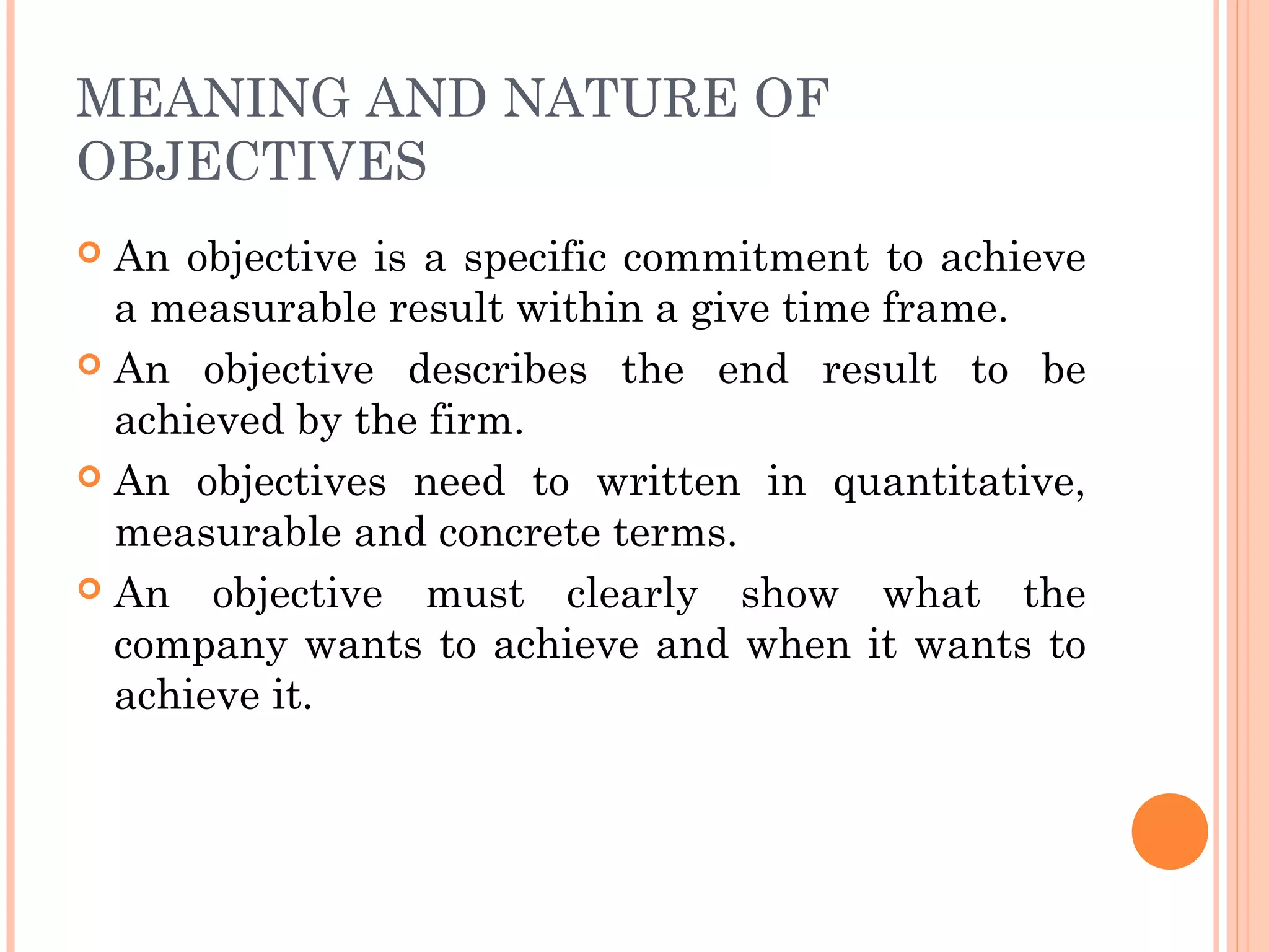 MEANING AND NATURE OF
OBJECTIVES
 An objective is a specific commitment to achieve
a measurable result within a give time frame.
 An objective describes the end result to be
achieved by the firm.
 An objectives need to written in quantitative,
measurable and concrete terms.
 An objective must clearly show what the
company wants to achieve and when it wants to
achieve it.
 