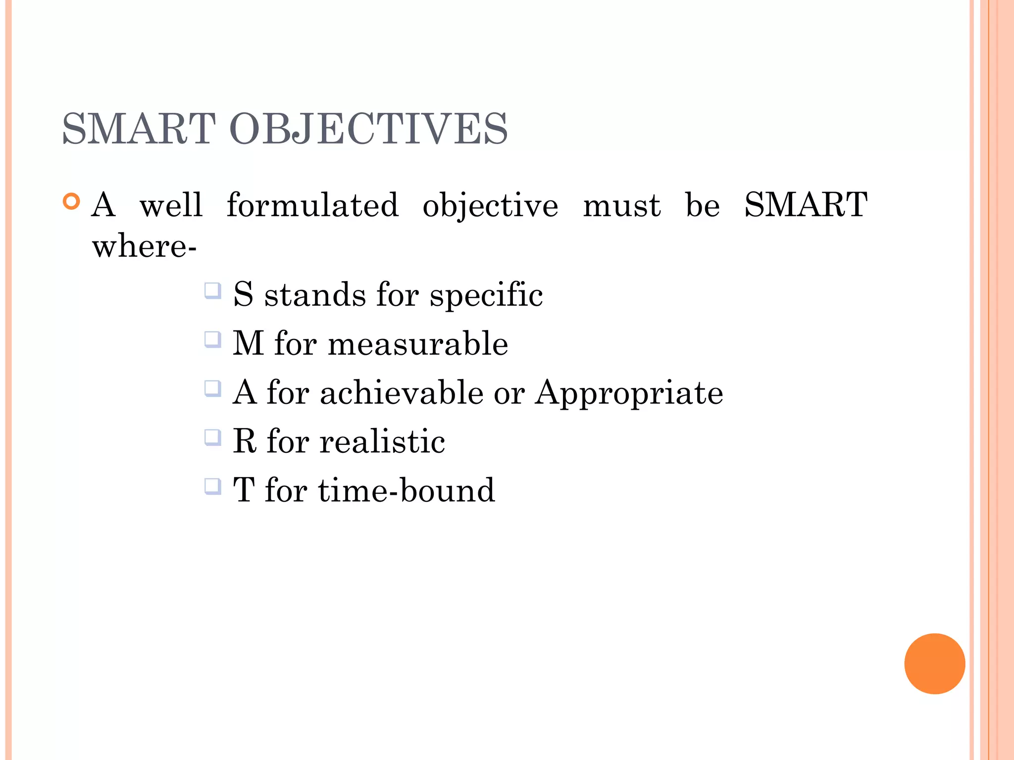 SMART OBJECTIVES
 A well formulated objective must be SMART
where-
 S stands for specific
 M for measurable
 A for achievable or Appropriate
 R for realistic
 T for time-bound
 