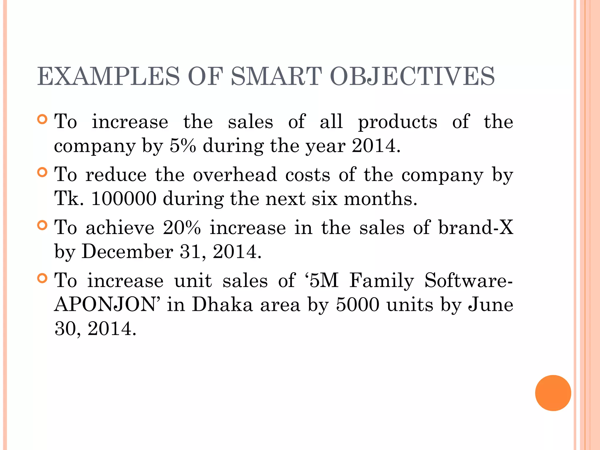 EXAMPLES OF SMART OBJECTIVES
 To increase the sales of all products of the
company by 5% during the year 2014.
 To reduce the overhead costs of the company by
Tk. 100000 during the next six months.
 To achieve 20% increase in the sales of brand-X
by December 31, 2014.
 To increase unit sales of ‘5M Family Software-
APONJON’ in Dhaka area by 5000 units by June
30, 2014.
 