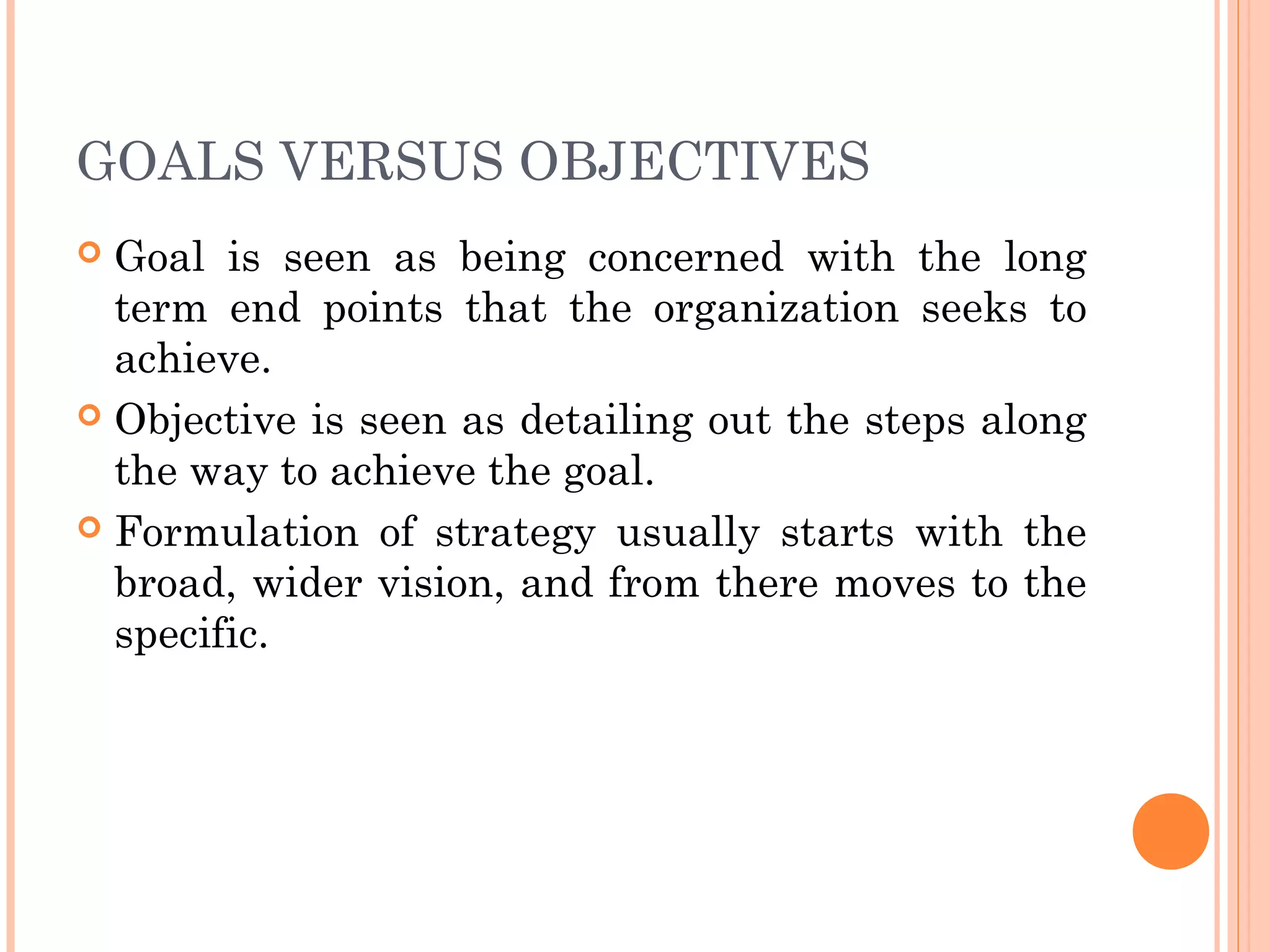 GOALS VERSUS OBJECTIVES
 Goal is seen as being concerned with the long
term end points that the organization seeks to
achieve.
 Objective is seen as detailing out the steps along
the way to achieve the goal.
 Formulation of strategy usually starts with the
broad, wider vision, and from there moves to the
specific.
 