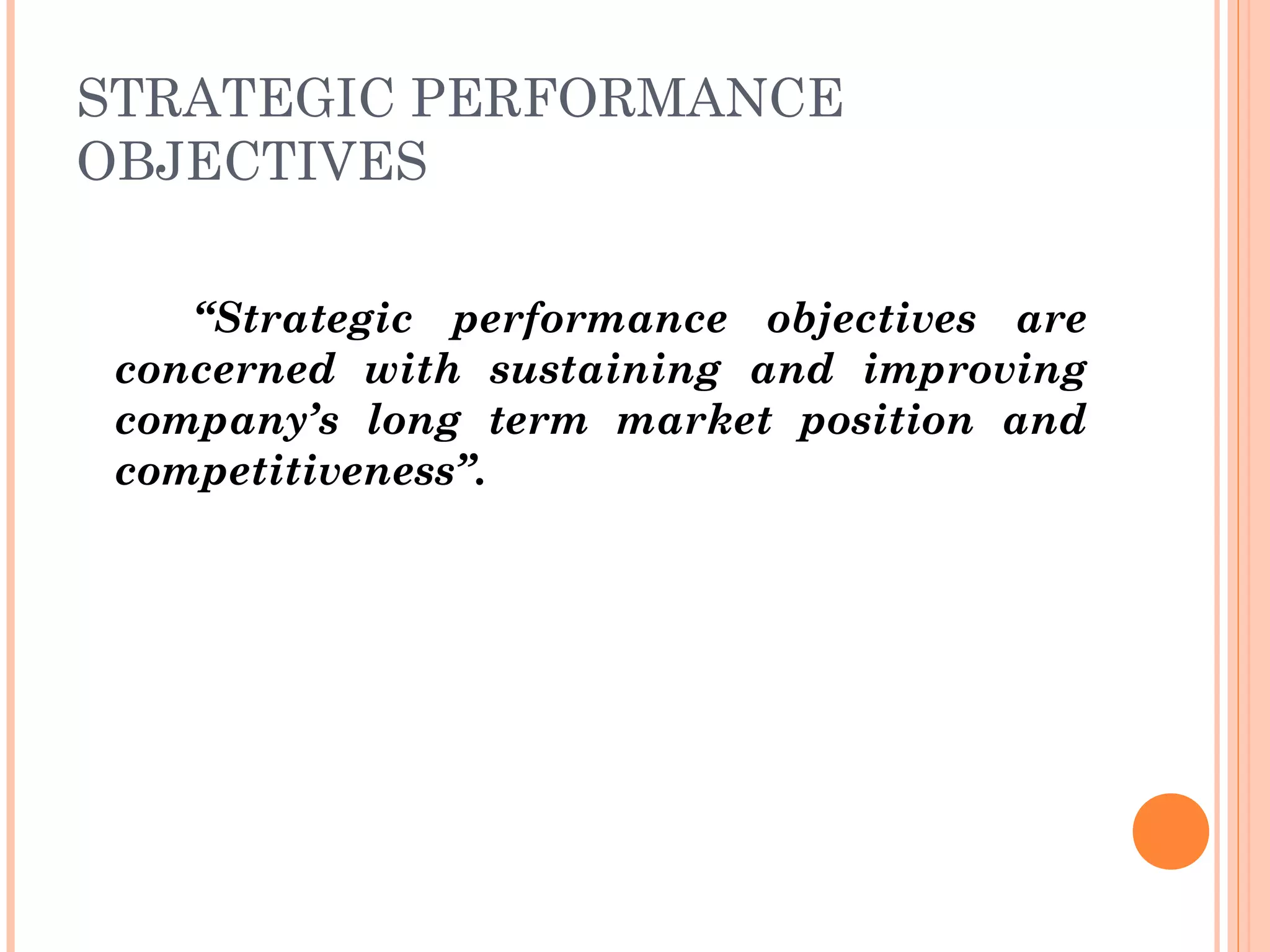 STRATEGIC PERFORMANCE
OBJECTIVES
“Strategic performance objectives are
concerned with sustaining and improving
company’s long term market position and
competitiveness”.
 