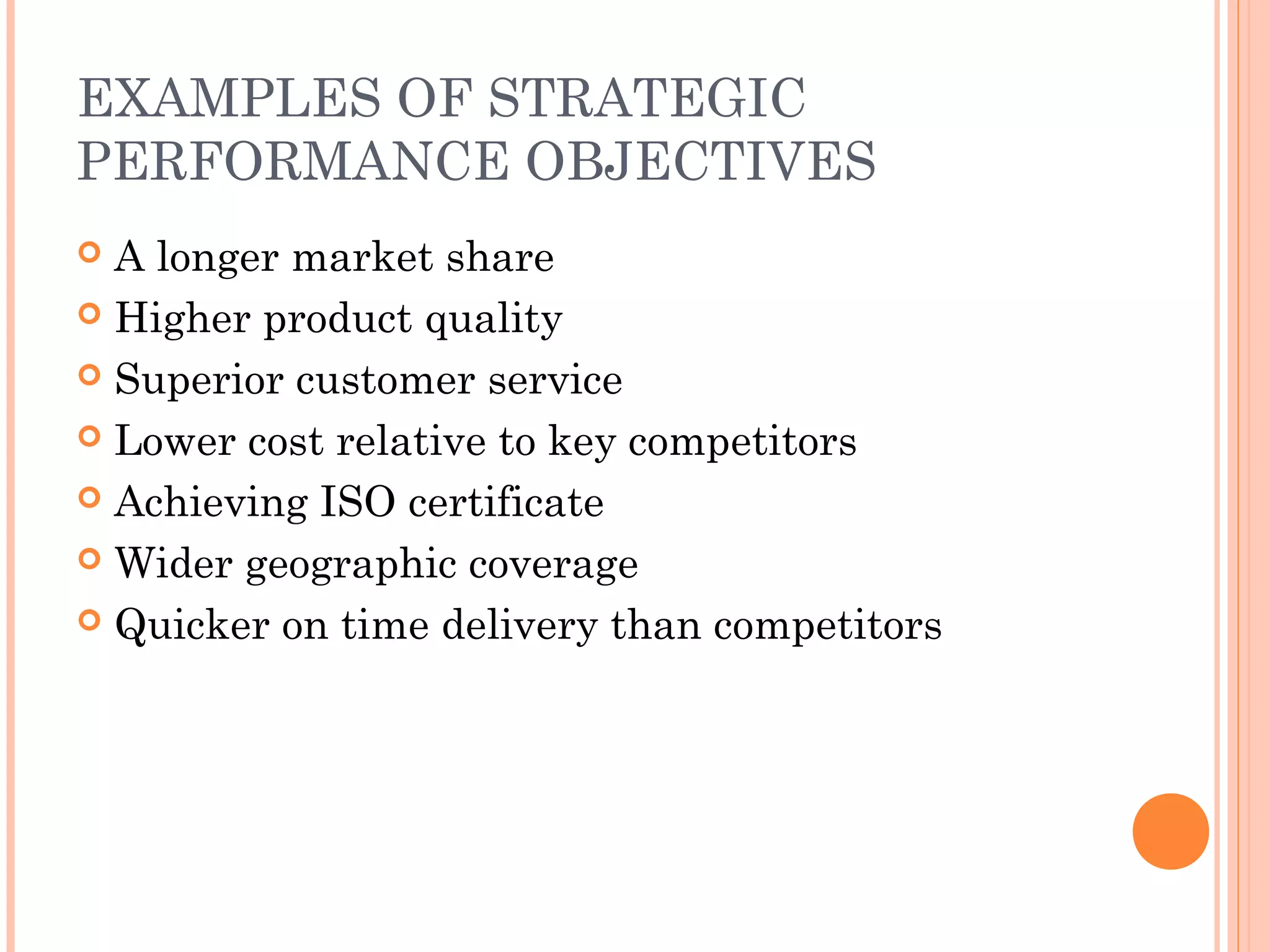 EXAMPLES OF STRATEGIC
PERFORMANCE OBJECTIVES
 A longer market share
 Higher product quality
 Superior customer service
 Lower cost relative to key competitors
 Achieving ISO certificate
 Wider geographic coverage
 Quicker on time delivery than competitors
 