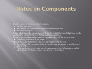  Shell - a piece of software which contains:
 The user interface
 A format for declarative knowledge in the knowledge base
 An inference engine
 Major advantage of a customized shell: the format of the knowledge base can be
designed to facilitate the knowledge engineering process
 Knowledge engineer and the system engineer might be the same person
 Depending on the size of the project
 One of the major bottlenecks - knowledge engineering process:
 The coding of the expertise into the declarative rule format can be a difficult and
tedious task
 The semantic gap between the expert's representation of the knowledge and the
representation in the knowledge base should be minimized
 