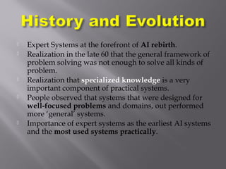  Expert Systems at the forefront of AI rebirth.
 Realization in the late 60 that the general framework of
problem solving was not enough to solve all kinds of
problem.
 Realization that specialized knowledge is a very
important component of practical systems.
 People observed that systems that were designed for
well-focused problems and domains, out performed
more ‘general’ systems.
 Importance of expert systems as the earliest AI systems
and the most used systems practically.
 