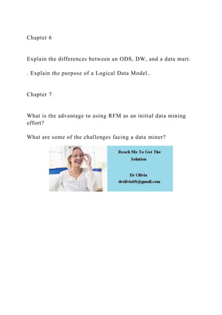Chapter 6
Explain the differences between an ODS, DW, and a data mart.
. Explain the purpose of a Logical Data Model..
Chapter 7
What is the advantage to using RFM as an initial data mining
effort?
What are some of the challenges facing a data miner?
 