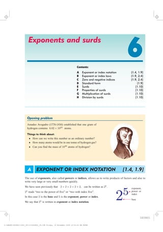 Exponents and surds
6Contents:
A Exponent or index notation [1.4, 1.9]
B Exponent or index laws [1.9, 2.4]
C Zero and negative indices [1.9, 2.4]
D Standard form [1.9]
E Surds [1.10]
F Properties of surds [1.10]
G Multiplication of surds [1.10]
H Division by surds [1.10]
Opening problem #endboxedheading
Amadeo Avogadro (1776-1856) established that one gram of
hydrogen contains 6:02 £ 1023
atoms.
Things to think about:
² How can we write this number as an ordinary number?
² How many atoms would be in one tonne of hydrogen gas?
² Can you find the mass of 1030
atoms of hydrogen?
We have seen previously that 2 £ 2 £ 2 £ 2 £ 2, can be written as 25
.
25
reads “two to the power of five” or “two with index five”.
In this case 2 is the base and 5 is the exponent, power or index.
We say that 25
is written in exponent or index notation.
EXPONENT OR INDEX NOTATION [1.4, 1.9]A
25
exponent,
orpower
index
base
The use of also called or , allows us to write products of factors and also to
write very large or very small numbers quickly.
exponents powers indices,
IGCSE01
magentacyan yellow black
0
0
5
5
25
25
75
75
50
50
95
95
100
100
0
0
5
5
25
25
75
75
50
50
95
95
100
100
Y:HAESEIGCSE01IG01_06123IGCSE01_06.CDR Friday, 14 November 2008 10:52:42 AM PETER
 