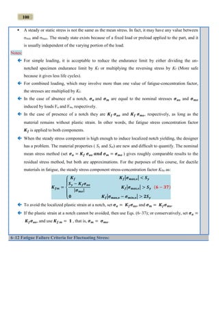 100
 A steady or static stress is not the same as the mean stress. In fact, it may have any value between
min and max. The steady state exists because of a fixed load or preload applied to the part, and it
is usually independent of the varying portion of the load.
Notes:
 For simple loading, it is acceptable to reduce the endurance limit by either dividing the un-
notched specimen endurance limit by Kf or multiplying the reversing stress by Kf (More safe
because it gives less life cycles).
 For combined loading, which may involve more than one value of fatigue-concentration factor,
the stresses are multiplied by Kf.
 In the case of absence of a notch, 𝝈 𝒂 and 𝝈 𝒎 are equal to the nominal stresses 𝝈 𝒂𝒐 and 𝝈 𝒎𝒐
induced by loads Fa and Fm, respectively.
 In the case of presence of a notch they are 𝑲 𝒇 𝝈 𝒂𝒐 and 𝑲 𝒇 𝝈 𝒎𝒐, respectively, as long as the
material remains without plastic strain. In other words, the fatigue stress concentration factor
𝑲 𝒇 is applied to both components.
 When the steady stress component is high enough to induce localized notch yielding, the designer
has a problem. The material properties ( Sy and Sut) are new and difﬁcult to quantify. The nominal
mean stress method (set 𝝈 𝒂 = 𝑲 𝒇 𝝈 𝒂𝒐 𝒂𝒏𝒅 𝝈 𝒎 = 𝝈 𝒎𝒐 ) gives roughly comparable results to the
residual stress method, but both are approximations. For the purposes of this course, for ductile
materials in fatigue, the steady stress component stress-concentration factor Kfm as:
𝑲 𝒇𝒎 =
{
𝑲 𝒇 𝑲 𝒇|𝝈 𝐦𝐚𝐱,𝒐| < 𝑺 𝒚
𝑺 𝒚 − 𝑲 𝒇 𝝈 𝒂𝒐
|𝝈 𝒎𝒐|
𝑲 𝒇|𝝈 𝐦𝐚𝐱,𝒐| > 𝑺 𝒚
𝟎 𝑲 𝒇|𝝈 𝐦𝐚𝐱,𝒐 − 𝝈 𝒎𝒊𝒏,𝒐| > 𝟐𝑺 𝒚
(𝟔 − 𝟑𝟕)
 To avoid the localized plastic strain at a notch, set 𝝈 𝒂 = 𝑲 𝒇 𝝈 𝒂𝒐, and 𝝈 𝒎 = 𝑲 𝒇 𝝈 𝒎𝒐.
 If the plastic strain at a notch cannot be avoided, then use Eqs. (6–37); or conservatively, set 𝝈 𝒂 =
𝑲 𝒇 𝝈 𝒂𝒐, and use 𝑲 𝒇 𝒎 = 𝟏 , that is, 𝝈 𝒎 = 𝝈 𝒎𝒐.
6–12 Fatigue Failure Criteria for Fluctuating Stress:
 