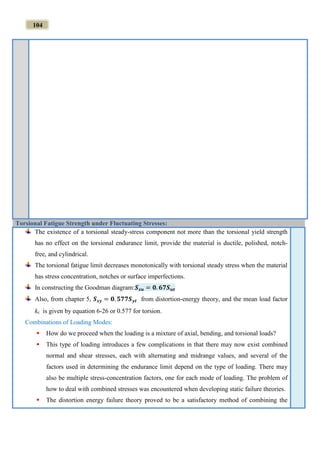 104
Torsional Fatigue Strength under Fluctuating Stresses:
The existence of a torsional steady-stress component not more than the torsional yield strength
has no effect on the torsional endurance limit, provide the material is ductile, polished, notch-
free, and cylindrical.
The torsional fatigue limit decreases monotonically with torsional steady stress when the material
has stress concentration, notches or surface imperfections.
In constructing the Goodman diagram:𝑺 𝒔𝒖 = 𝟎. 𝟔𝟕𝑺 𝒖𝒕
Also, from chapter 5, 𝑺 𝒔𝒚 = 𝟎. 𝟓𝟕𝟕𝑺 𝒚𝒕 from distortion-energy theory, and the mean load factor
kc is given by equation 6-26 or 0.577 for torsion.
Combinations of Loading Modes:
 How do we proceed when the loading is a mixture of axial, bending, and torsional loads?
 This type of loading introduces a few complications in that there may now exist combined
normal and shear stresses, each with alternating and midrange values, and several of the
factors used in determining the endurance limit depend on the type of loading. There may
also be multiple stress-concentration factors, one for each mode of loading. The problem of
how to deal with combined stresses was encountered when developing static failure theories.
 The distortion energy failure theory proved to be a satisfactory method of combining the
 