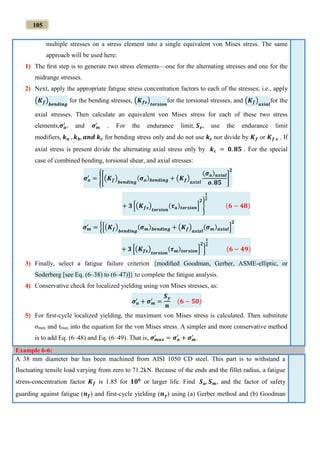105
multiple stresses on a stress element into a single equivalent von Mises stress. The same
approach will be used here:
1) The ﬁrst step is to generate two stress elements—one for the alternating stresses and one for the
midrange stresses.
2) Next, apply the appropriate fatigue stress concentration factors to each of the stresses; i.e., apply
(𝑲 𝒇)
𝒃𝒆𝒏𝒅𝒊𝒏𝒈
for the bending stresses, (𝑲 𝒇𝒔)
𝒕𝒐𝒓𝒔𝒊𝒐𝒏
for the torsional stresses, and (𝑲 𝒇)
𝒂𝒙𝒊𝒂𝒍
for the
axial stresses. Then calculate an equivalent von Mises stress for each of these two stress
elements,𝝈 𝒂
′
, and 𝝈 𝒎
′
. For the endurance limit, 𝑺 𝒆, use the endurance limit
modifiers, 𝒌 𝒂 , 𝒌 𝒃, 𝒂𝒏𝒅 𝒌 𝒄 for bending stress only and do not use 𝒌 𝒄 nor divide by 𝑲 𝒇 or 𝑲 𝒇 𝒔 . If
axial stress is present divide the alternating axial stress only by 𝒌 𝒄 = 𝟎. 𝟖𝟓 . For the special
case of combined bending, torsional shear, and axial stresses:
𝝈 𝒂
′
= {[(𝑲 𝒇)
𝒃𝒆𝒏𝒅𝒊𝒏𝒈
(𝝈 𝒂) 𝒃𝒆𝒏𝒅𝒊𝒏𝒈 + (𝑲 𝒇)
𝒂𝒙𝒊𝒛𝒍
(𝝈 𝒂) 𝒂𝒙𝒊𝒂𝒍
𝒐. 𝟖𝟓
]
𝟐
+ 𝟑 [(𝑲 𝒇𝒔)
𝒕𝒐𝒓𝒔𝒊𝒐𝒏
(𝝉 𝒂)𝒕𝒐𝒓𝒔𝒊𝒐𝒏]
𝟐
}
𝟏
𝟐
(𝟔 − 𝟒𝟖)
𝝈 𝒎
′
= {[(𝑲 𝒇)
𝒃𝒆𝒏𝒅𝒊𝒏𝒈
(𝝈 𝒎) 𝒃𝒆𝒏𝒅𝒊𝒏𝒈 + (𝑲 𝒇)
𝒂𝒙𝒊𝒛𝒍
(𝝈 𝒎) 𝒂𝒙𝒊𝒂𝒍]
𝟐
+ 𝟑 [(𝑲 𝒇𝒔)
𝒕𝒐𝒓𝒔𝒊𝒐𝒏
(𝝉 𝒎) 𝒕𝒐𝒓𝒔𝒊𝒐𝒏]
𝟐
}
𝟏
𝟐
(𝟔 − 𝟒𝟗)
3) Finally, select a fatigue failure criterion {modiﬁed Goodman, Gerber, ASME-elliptic, or
Soderberg [see Eq. (6–38) to (6–47)]} to complete the fatigue analysis.
4) Conservative check for localized yielding using von Mises stresses, as:
𝝈 𝒂
′
+ 𝝈 𝒎
′
=
𝑺 𝒚
𝒏
(𝟔 − 𝟓𝟎)
5) For ﬁrst-cycle localized yielding, the maximum von Mises stress is calculated. Then substitute
σmax and τmax into the equation for the von Mises stress. A simpler and more conservative method
is to add Eq. (6–48) and Eq. (6–49). That is, 𝝈 𝒎𝒂𝒙
′
= 𝝈 𝒂
′
+ 𝝈 𝒎
′
.
Example 6-6:
A 38 mm diameter bar has been machined from AISI 1050 CD steel. This part is to withstand a
fluctuating tensile load varying from zero to 71.2kN. Because of the ends and the fillet radius, a fatigue
stress-concentration factor 𝑲 𝒇 is 1.85 for 𝟏𝟎 𝟔
or larger life. Find 𝑺 𝒂, 𝑺 𝒎, and the factor of safety
guarding against fatigue (𝒏 𝒇) and first-cycle yielding (𝒏 𝒚) using (a) Gerber method and (b) Goodman
 