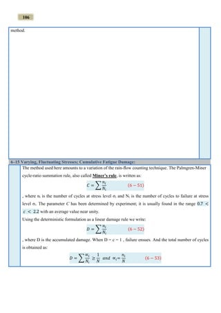 106
method.
6–15 Varying, Fluctuating Stresses; Cumulative Fatigue Damage:
The method used here amounts to a variation of the rain-ﬂow counting technique. The Palmgren-Miner
cycle-ratio summation rule, also called Miner’s rule, is written as:
𝐶 = ∑
𝑛𝑖
𝑁𝑖
(6 − 51)
, where ni is the number of cycles at stress level σi and Ni is the number of cycles to failure at stress
level σi. The parameter C has been determined by experiment; it is usually found in the range 0.7 <
𝑐 < 2.2 with an average value near unity.
Using the deterministic formulation as a linear damage rule we write:
𝐷 = ∑
𝑛𝑖
𝑁𝑖
(6 − 52)
, where D is the accumulated damage. When D = c = 1 , failure ensues. And the total number of cycles
is obtained as:
𝐷 = ∑
∝𝑖
𝑁𝑖
≥
1
𝑁
𝑎𝑛𝑑 ∝𝑖=
𝑛𝑖
𝑁
(6 − 53)
 