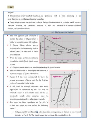 86
weights.
 The specimen is very carefully machined and polished, with a final polishing in an
axial direction to avoid circumferential scratches.
 Other fatigue‐testing machines are available for applying fluctuating or reversed axial stresses,
torsional stresses, or combined stresses to the test reversed axial stresses, torsional
stresses, or combined stresses.
6–5 The Strain-Life Method:
 The best approach yet advanced to
explain the nature of fatigue failure is
called by some the strain-life method.
 A fatigue failure almost always
begins at a local discontinuity such as
a notch, crack, or other area of stress
concentration.
 When the stress at the discontinuity
exceeds the elastic limit, plastic strain
occurs.
 If a fatigue fracture is to occur, there must exist cyclic plastic strains.
 Thus we shall need to investigate the behavior of
materials subject to cyclic deformation.
 Figure 6–2 has been constructed to show the
general appearance of these plots for the ﬁrst few
cycles of controlled cyclic strain.
 In this case the strength decreases with stress
repetitions, as evidenced by the fact that the
reversals occur at ever-smaller stress levels. As
previously noted, other materials may be
strengthened, instead, by cyclic stress reversals.
 The graph has been reproduced as Fig. 6–2, to
explain the graph, we ﬁrst deﬁne the following
terms:
 Fatigue ductility coefﬁcient 𝜺 𝑭
′
is the true strain corresponding to fracture in one reversal
(point A in Fig. 6–3). The plastic-strain line begins at this point in Fig. 6–2.
 