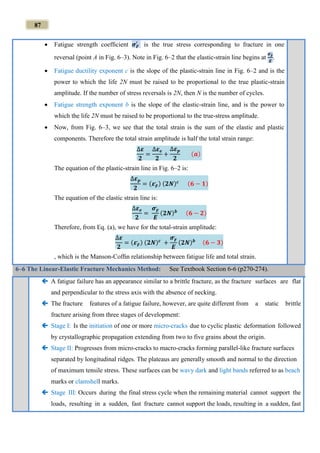 87
 Fatigue strength coefﬁcient 𝝈 𝑭
′
is the true stress corresponding to fracture in one
reversal (point A in Fig. 6–3). Note in Fig. 6–2 that the elastic-strain line begins at
𝝈 𝑭
,
𝑬
.
 Fatigue ductility exponent c is the slope of the plastic-strain line in Fig. 6–2 and is the
power to which the life 2N must be raised to be proportional to the true plastic-strain
amplitude. If the number of stress reversals is 2N, then N is the number of cycles.
 Fatigue strength exponent b is the slope of the elastic-strain line, and is the power to
which the life 2N must be raised to be proportional to the true-stress amplitude.
 Now, from Fig. 6–3, we see that the total strain is the sum of the elastic and plastic
components. Therefore the total strain amplitude is half the total strain range:
∆𝜺
𝟐
=
∆𝜺 𝒆
𝟐
+
∆𝜺 𝒑
𝟐
(𝒂)
The equation of the plastic-strain line in Fig. 6–2 is:
∆𝜺 𝒑
𝟐
= (𝜺 𝑭
,
) (𝟐𝑵) 𝒄 (𝟔 − 𝟏)
The equation of the elastic strain line is:
∆𝜺 𝒆
𝟐
=
𝝈 𝑭
,
𝑬
(𝟐𝑵) 𝒃 (𝟔 − 𝟐)
Therefore, from Eq. (a), we have for the total-strain amplitude:
∆𝜺
𝟐
= (𝜺 𝑭
,
) (𝟐𝑵) 𝒄
+
𝝈 𝑭
,
𝑬
(𝟐𝑵) 𝒃 (𝟔 − 𝟑)
, which is the Manson-Cofﬁn relationship between fatigue life and total strain.
6–6 The Linear-Elastic Fracture Mechanics Method: See Textbook Section 6-6 (p270-274).
 A fatigue failure has an appearance similar to a brittle fracture, as the fracture surfaces are flat
and perpendicular to the stress axis with the absence of necking.
 The fracture features of a fatigue failure, however, are quite different from a static brittle
fracture arising from three stages of development:
 Stage I: Is the initiation of one or more micro-cracks due to cyclic plastic deformation followed
by crystallographic propagation extending from two to five grains about the origin.
 Stage II: Progresses from micro-cracks to macro-cracks forming parallel-like fracture surfaces
separated by longitudinal ridges. The plateaus are generally smooth and normal to the direction
of maximum tensile stress. These surfaces can be wavy dark and light bands referred to as beach
marks or clamshell marks.
 Stage III: Occurs during the final stress cycle when the remaining material cannot support the
loads, resulting in a sudden, fast fracture cannot support the loads, resulting in a sudden, fast
 