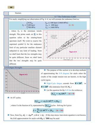 88
fracture.
6–7 The Endurance Limit:
For steels, simplifying our observation of Fig. 6–4, we will estimate the endurance limit as:
𝑆 𝑒
,
= {
0.5𝑆 𝑢𝑡 𝑆 𝑢𝑡 ≤ 100 𝑘𝑝𝑠𝑖 (1460 𝑀𝑃𝑎)
100 𝑘𝑝𝑠𝑖 𝑆 𝑢𝑡 > 100 𝑘𝑝𝑠𝑖
700 𝑀𝑃𝑎 𝑆 𝑢𝑡 > 1460 𝑀𝑃𝑎
(6 - 8)
, where Sut is the minimum tensile
strength. The prime mark on 𝑆 𝑒
,
in this
equation refers to the rotating-beam
specimen itself. We wish to reserve the
unprimed symbol Se for the endurance
limit of any particular machine element
subjected to any kind of loading. Soon
we shall learn that the two strengths may
be quite different. Soon we shall learn
that the two strengths may be quite
different.
6–8 Fatigue Strength:
 The purpose of this section is to develop methods
of approximating the S-N diagram for steels when the
results of the simple tension test are known, in the high
cycle region.
 High-Cycle fatigue extends from 𝑵 = 𝟏𝟎 𝟑
to
𝑵 = 𝟏𝟎 𝟔
(the endurance limit life 𝑵 𝐞 )
 Let the equation for the S-N line be written as:
(𝑺 𝒇
,
)
𝑵
= 𝝈 𝑭
,
(𝟐𝑵) 𝒃 (𝟔 − 𝟗)
 At 103
cycles:
(𝑺 𝒇
,
)
𝟏𝟎 𝟑
= 𝝈 𝑭
,
(𝟐. 𝟏𝟎 𝟑) 𝒃
= 𝒇𝑺 𝒖𝒕
, where f is the fraction of Sut represented by (𝑺 𝒇
,
)
𝟏𝟎 𝟑
cycles . Solving for f gives:
𝒇 =
𝝈 𝑭
,
𝑺 𝒖𝒕
(𝟐. 𝟏𝟎 𝟑) 𝒃
= 𝒇𝑺 𝒖𝒕 (𝟔 − 𝟏𝟎)
 Now, from Eq., 𝝈 𝑭
′
= 𝝈 𝟎 𝜺 𝒎
, with 𝜺 = 𝜺 𝑭
′
. If this true-stress–true-strain equation is not known,
the SAE approximation for steels with 𝑯 𝑩 ≤ 𝟓𝟎𝟎 may be used:
 