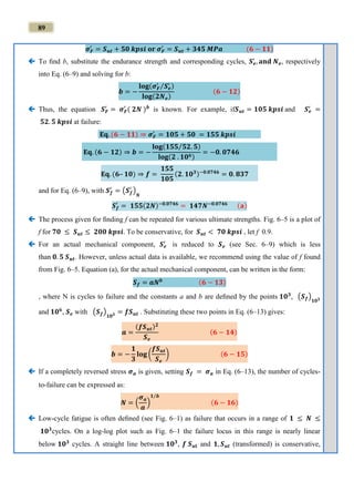 89
𝝈 𝑭
′
= 𝑺 𝒖𝒕 + 𝟓𝟎 𝒌𝒑𝒔𝒊 𝐨𝐫 𝝈 𝑭
′
= 𝑺 𝒖𝒕 + 𝟑𝟒𝟓 𝑴𝑷𝒂 (𝟔 − 𝟏𝟏)
 To ﬁnd b, substitute the endurance strength and corresponding cycles, 𝑺 𝒆
′
, 𝐚𝐧𝐝 𝑵 𝒆, respectively
into Eq. (6–9) and solving for b:
𝒃 = −
𝐥𝐨𝐠(𝝈 𝑭
′
𝑺 𝒆
′⁄ )
𝐥𝐨𝐠(𝟐𝑵 𝒆)
(𝟔 − 𝟏𝟐)
 Thus, the equation 𝑺 𝑭
′
= 𝝈 𝑭
′
( 𝟐𝑵 ) 𝒃
is known. For example, if𝑺 𝒖𝒕 = 𝟏𝟎𝟓 𝒌𝒑𝒔𝒊 and 𝑺 𝒆
′
=
𝟓𝟐. 𝟓 𝒌𝒑𝒔𝒊 at failure:
𝐄𝐪. (𝟔 − 𝟏𝟏) ⇒ 𝝈 𝑭
′
= 𝟏𝟎𝟓 + 𝟓𝟎 = 𝟏𝟓𝟓 𝒌𝒑𝒔𝒊
𝐄𝐪. (𝟔 − 𝟏𝟐) ⇒ 𝒃 = −
𝐥𝐨𝐠(𝟏𝟓𝟓 𝟓𝟐. 𝟓⁄ )
𝐥𝐨𝐠(𝟐 . 𝟏𝟎 𝟔)
= −𝟎. 𝟎𝟕𝟒𝟔
𝐄𝐪. (𝟔– 𝟏𝟎) ⇒ 𝒇 =
𝟏𝟓𝟓
𝟏𝟎𝟓
(𝟐. 𝟏𝟎 𝟑)−𝟎.𝟎𝟕𝟒𝟔
= 𝟎. 𝟖𝟑𝟕
and for Eq. (6–9), with 𝑺 𝒇
′
= (𝑺 𝒇
′
)
𝑵
𝑺 𝒇
′
= 𝟏𝟓𝟓(𝟐𝑵)−𝟎.𝟎𝟕𝟒𝟔
= 𝟏𝟒𝟕𝑵−𝟎.𝟎𝟕𝟒𝟔 (𝐚)
 The process given for ﬁnding f can be repeated for various ultimate strengths. Fig. 6–5 is a plot of
f for 𝟕𝟎 ≤ 𝑺 𝒖𝒕 ≤ 𝟐𝟎𝟎 𝒌𝒑𝒔𝒊. To be conservative, for 𝑺 𝒖𝒕 < 𝟕𝟎 𝒌𝒑𝒔𝒊 , let f 0.9.
 For an actual mechanical component, 𝑺 𝒆
′
is reduced to 𝑺 𝒆 (see Sec. 6–9) which is less
than 𝟎. 𝟓 𝑺 𝒖𝒕. However, unless actual data is available, we recommend using the value of f found
from Fig. 6–5. Equation (a), for the actual mechanical component, can be written in the form:
𝑺 𝒇 = 𝒂𝑵 𝒃 (𝟔 − 𝟏𝟑)
, where N is cycles to failure and the constants a and b are deﬁned by the points 𝟏𝟎 𝟑
, (𝑺 𝒇)
𝟏𝟎 𝟑
and 𝟏𝟎 𝟔
, 𝑺 𝒆 with (𝑺 𝒇)
𝟏𝟎 𝟑 = 𝒇𝑺 𝒖𝒕 . Substituting these two points in Eq. (6–13) gives:
𝒂 =
(𝒇𝑺 𝒖𝒕) 𝟐
𝑺 𝒆
(𝟔 − 𝟏𝟒)
𝒃 = −
𝟏
𝟑
𝐥𝐨𝐠 (
𝒇𝑺 𝒖𝒕
𝑺 𝒆
) (𝟔 − 𝟏𝟓)
 If a completely reversed stress 𝝈 𝒂 is given, setting 𝑺 𝒇 = 𝝈 𝒂 in Eq. (6–13), the number of cycles-
to-failure can be expressed as:
𝑵 = (
𝝈 𝒂
𝒂
)
𝟏 𝒃⁄
(𝟔 − 𝟏𝟔)
 Low-cycle fatigue is often deﬁned (see Fig. 6–1) as failure that occurs in a range of 𝟏 ≤ 𝑵 ≤
𝟏𝟎 𝟑
cycles. On a log-log plot such as Fig. 6–1 the failure locus in this range is nearly linear
below 𝟏𝟎 𝟑
cycles. A straight line between 𝟏𝟎 𝟑
, 𝒇 𝑺 𝒖𝐭 and 𝟏, 𝑺 𝒖𝒕 (transformed) is conservative,
 