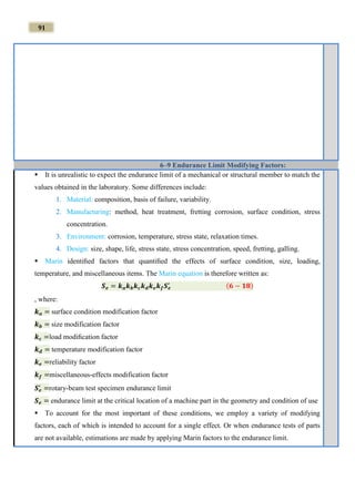 91
6–9 Endurance Limit Modifying Factors:
 It is unrealistic to expect the endurance limit of a mechanical or structural member to match the
values obtained in the laboratory. Some differences include:
1. Material: composition, basis of failure, variability.
2. Manufacturing: method, heat treatment, fretting corrosion, surface condition, stress
concentration.
3. Environment: corrosion, temperature, stress state, relaxation times.
4. Design: size, shape, life, stress state, stress concentration, speed, fretting, galling.
 Marin identiﬁed factors that quantiﬁed the effects of surface condition, size, loading,
temperature, and miscellaneous items. The Marin equation is therefore written as:
𝑺 𝒆 = 𝒌 𝒂 𝒌 𝒃 𝒌 𝒄 𝒌 𝒅 𝒌 𝒆 𝒌 𝒇 𝑺 𝒆
′ (𝟔 − 𝟏𝟖)
, where:
𝒌 𝒂 = surface condition modification factor
𝒌 𝒃 = size modification factor
𝒌 𝒄 =load modiﬁcation factor
𝒌 𝒅 = temperature modification factor
𝒌 𝒆 =reliability factor
𝒌 𝒇 =miscellaneous-effects modification factor
𝑺 𝒆
′
=rotary-beam test specimen endurance limit
𝑺 𝒆 = endurance limit at the critical location of a machine part in the geometry and condition of use
 To account for the most important of these conditions, we employ a variety of modifying
factors, each of which is intended to account for a single effect. Or when endurance tests of parts
are not available, estimations are made by applying Marin factors to the endurance limit.
 
