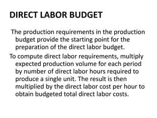 DIRECT LABOR BUDGET
The production requirements in the production
budget provide the starting point for the
preparation of the direct labor budget.
To compute direct labor requirements, multiply
expected production volume for each period
by number of direct labor hours required to
produce a single unit. The result is then
multiplied by the direct labor cost per hour to
obtain budgeted total direct labor costs.
 