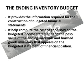 THE ENDING INVENTORY BUDGET
- It provides the information required for the
construction of budgeted financial
statements.
- It help compute the cost of good sold on the
budgeted income statement and the peso
value of the ending materials and finished
goods inventory that appears on the
budgeted statement of financial position.
 