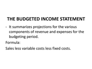 THE BUDGETED INCOME STATEMENT
- It summarizes projections for the various
components of revenue and expenses for the
budgeting period.
Formula:
Sales less variable costs less fixed costs.
 