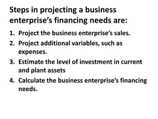 Steps in projecting a business
enterprise’s financing needs are:
1. Project the business enterprise’s sales.
2. Project additional variables, such as
expenses.
3. Estimate the level of investment in current
and plant assets
4. Calculate the business enterprise’s financing
needs.
 