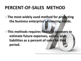 PERCENT-OF-SALES METHOD
- The most widely used method for projecting
the business enterprise’s financing needs.
- This methods requires financial planners to
estimate future expenses, assets, and
liabilities as a percent of sales for that
period.
 