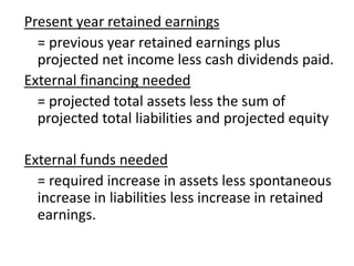 Present year retained earnings
= previous year retained earnings plus
projected net income less cash dividends paid.
External financing needed
= projected total assets less the sum of
projected total liabilities and projected equity
External funds needed
= required increase in assets less spontaneous
increase in liabilities less increase in retained
earnings.
 