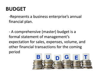 BUDGET
-Represents a business enterprise’s annual
financial plan.
- A comprehensive (master) budget is a
formal statement of management’s
expectation for sales, expenses, volume, and
other financial transactions for the coming
period
 