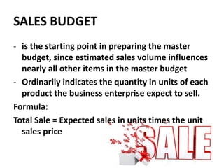 SALES BUDGET
- is the starting point in preparing the master
budget, since estimated sales volume influences
nearly all other items in the master budget
- Ordinarily indicates the quantity in units of each
product the business enterprise expect to sell.
Formula:
Total Sale = Expected sales in units times the unit
sales price
 