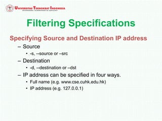 Filtering Specifications
Specifying Source and Destination IP address
– Source
• -s, --source or –src
– Destination
• -d, --destination or –dst
– IP address can be specified in four ways.
• Full name (e.g. www.cse.cuhk.edu.hk)
• IP address (e.g. 127.0.0.1)
 