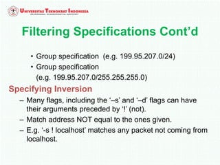 • Group specification (e.g. 199.95.207.0/24)
• Group specification
(e.g. 199.95.207.0/255.255.255.0)
Specifying Inversion
– Many flags, including the ‘–s’ and ‘–d’ flags can have
their arguments preceded by ‘!’ (not).
– Match address NOT equal to the ones given.
– E.g. ‘-s ! localhost’ matches any packet not coming from
localhost.
Filtering Specifications Cont’d
 